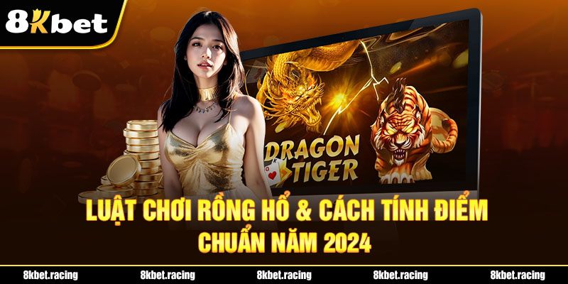 Luật chơi Rồng hổ & cách tính điểm chuẩn năm 2024